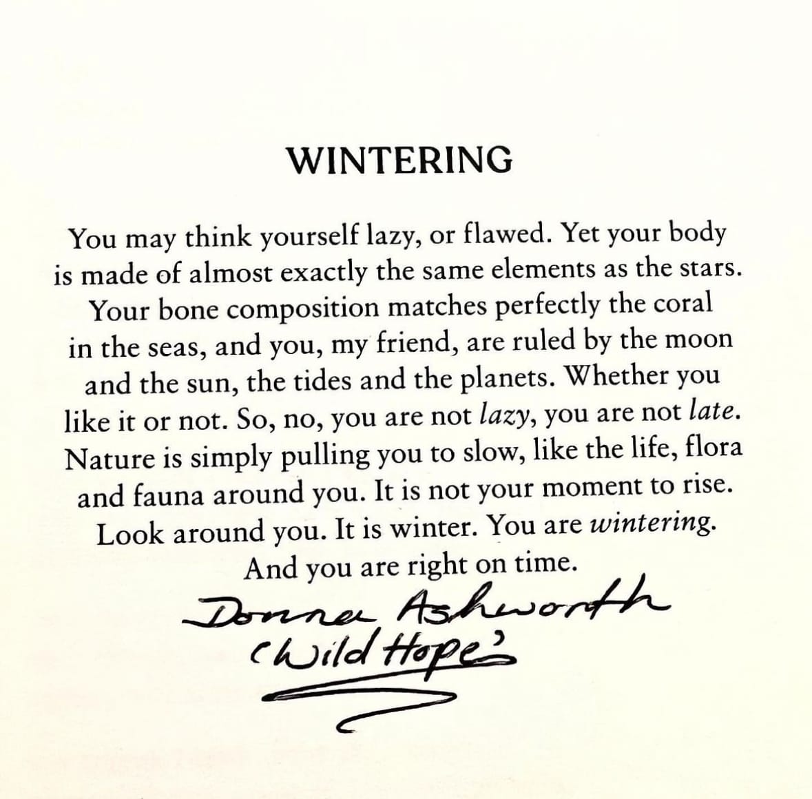 Wintering: You may think yourself lazy, or flawed. Yet your body is made of almost exactly the same elements as the stars. Your bone compositin matches perfectly the coral in the seas, and you, my friend, are ruled by the moon and the sun, the tides and the planets. Whether you like it or not. So, no, you are not lazy, you are not late. Nature is simply pulling you to slow, like the life, flora and fauna around you. It is not your moment to rise. Look around you. It is winter. You are wintering. And you are right on time. - Donna Ashworth "Wild Hope"